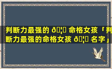 判断力最强的 🦄 命格女孩「判断力最强的命格女孩 🦊 名字」